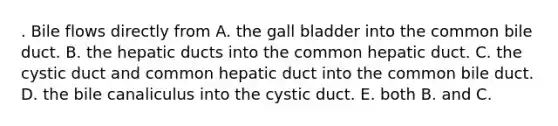 . Bile flows directly from A. the gall bladder into the common bile duct. B. the hepatic ducts into the common hepatic duct. C. the cystic duct and common hepatic duct into the common bile duct. D. the bile canaliculus into the cystic duct. E. both B. and C.