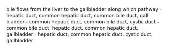 bile flows from the liver to the gallbladder along which pathway - hepatic duct, common hepatic duct, common bile duct, gall bladder - common hepatic duct, common bile duct, cystic duct - common bile duct, hepatic duct, common hepatic duct, gallbladder - hepatic duct, common hepatic duct, cystic duct, gallbladder