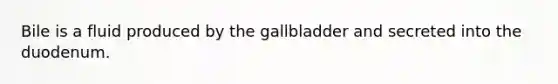 Bile is a fluid produced by the gallbladder and secreted into the duodenum.