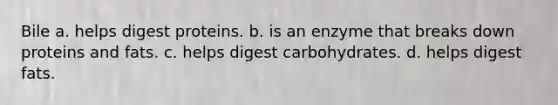 Bile a. helps digest proteins. b. is an enzyme that breaks down proteins and fats. c. helps digest carbohydrates. d. helps digest fats.