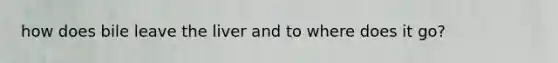how does bile leave the liver and to where does it go?