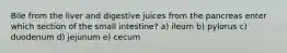 Bile from the liver and digestive juices from the pancreas enter which section of the small intestine? a) ileum b) pylorus c) duodenum d) jejunum e) cecum