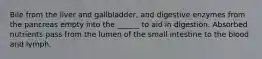 Bile from the liver and gallbladder, and digestive enzymes from the pancreas empty into the ______ to aid in digestion. Absorbed nutrients pass from the lumen of the small intestine to the blood and lymph.