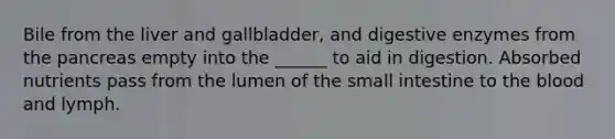 Bile from the liver and gallbladder, and digestive enzymes from the pancreas empty into the ______ to aid in digestion. Absorbed nutrients pass from the lumen of the small intestine to the blood and lymph.