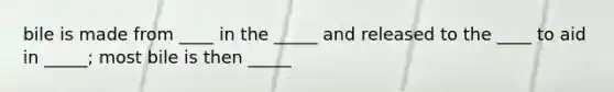 bile is made from ____ in the _____ and released to the ____ to aid in _____; most bile is then _____