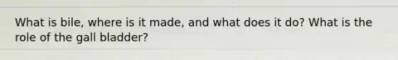 What is bile, where is it made, and what does it do? What is the role of the gall bladder?
