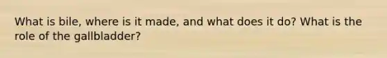 What is bile, where is it made, and what does it do? What is the role of the gallbladder?