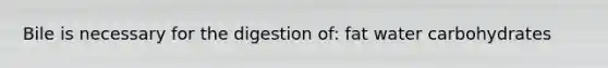 Bile is necessary for the digestion of: fat water carbohydrates