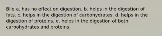 Bile a. has no effect on digestion. b. helps in the digestion of fats. c. helps in the digestion of carbohydrates. d. helps in the digestion of proteins. e. helps in the digestion of both carbohydrates and proteins.