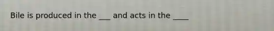 Bile is produced in the ___ and acts in the ____