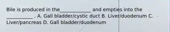 Bile is produced in the_____________ and empties into the ___________ . A. Gall bladder/cystic duct B. Liver/duodenum C. Liver/pancreas D. Gall bladder/duodenum