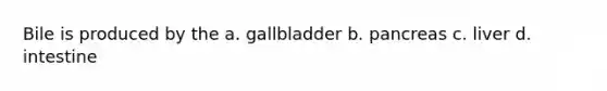 Bile is produced by the a. gallbladder b. pancreas c. liver d. intestine