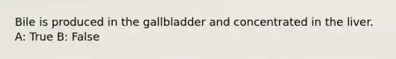 Bile is produced in the gallbladder and concentrated in the liver. A: True B: False