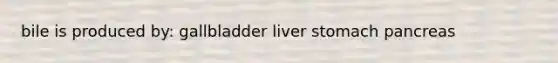 bile is produced by: gallbladder liver stomach pancreas