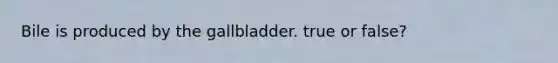 Bile is produced by the gallbladder. true or false?