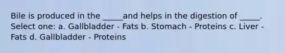 Bile is produced in the _____and helps in the digestion of _____. Select one: a. Gallbladder - Fats b. Stomach - Proteins c. Liver - Fats d. Gallbladder - Proteins