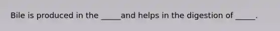 Bile is produced in the _____and helps in the digestion of _____.