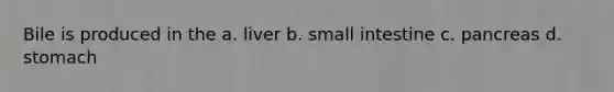 Bile is produced in the a. liver b. small intestine c. pancreas d. stomach