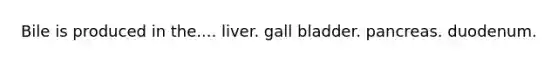 Bile is produced in the.... liver. gall bladder. pancreas. duodenum.