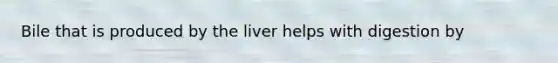 Bile that is produced by the liver helps with digestion by