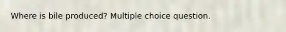 Where is bile produced? Multiple choice question.