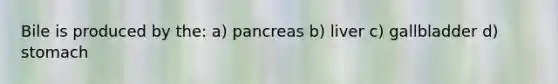 Bile is produced by the: a) pancreas b) liver c) gallbladder d) stomach