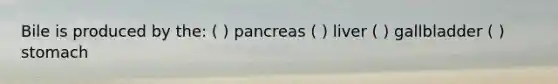 Bile is produced by the: ( ) pancreas ( ) liver ( ) gallbladder ( ) stomach