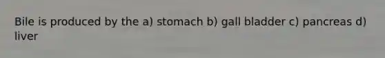 Bile is produced by the a) stomach b) gall bladder c) pancreas d) liver