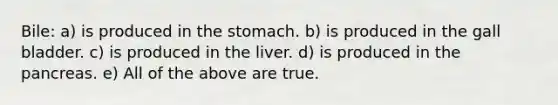 Bile: a) is produced in the stomach. b) is produced in the gall bladder. c) is produced in the liver. d) is produced in the pancreas. e) All of the above are true.