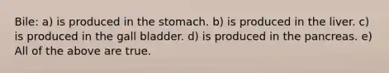 Bile: a) is produced in the stomach. b) is produced in the liver. c) is produced in the gall bladder. d) is produced in the pancreas. e) All of the above are true.