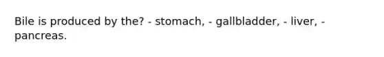 Bile is produced by the? - stomach, - gallbladder, - liver, - pancreas.