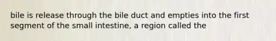 bile is release through the bile duct and empties into the first segment of the small intestine, a region called the