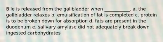 Bile is released from the gallbladder when ___________. a. the gallbladder relaxes b. emulsification of fat is completed c. protein is to be broken down for absorption d. fats are present in the duodenum e. salivary amylase did not adequately break down ingested carbohydrates