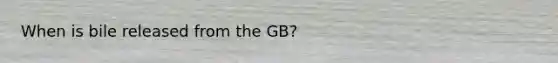 When is bile released from the GB?