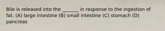 Bile is released into the _______ in response to the ingestion of fat. (A) large intestine (B) small intestine (C) stomach (D) pancreas