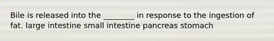 Bile is released into the ________ in response to the ingestion of fat. large intestine small intestine pancreas stomach