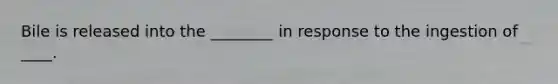 Bile is released into the ________ in response to the ingestion of ____.