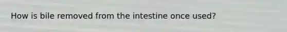 How is bile removed from the intestine once used?