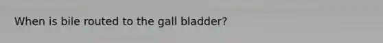 When is bile routed to the gall bladder?