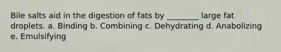 Bile salts aid in the digestion of fats by ________ large fat droplets. a. Binding b. Combining c. Dehydrating d. Anabolizing e. Emulsifying