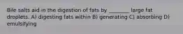 Bile salts aid in the digestion of fats by ________ large fat droplets. A) digesting fats within B) generating C) absorbing D) emulsifying