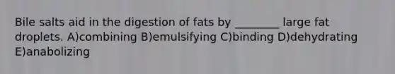 Bile salts aid in the digestion of fats by ________ large fat droplets. A)combining B)emulsifying C)binding D)dehydrating E)anabolizing