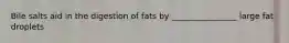 Bile salts aid in the digestion of fats by ________________ large fat droplets