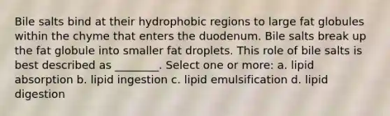 Bile salts bind at their hydrophobic regions to large fat globules within the chyme that enters the duodenum. Bile salts break up the fat globule into smaller fat droplets. This role of bile salts is best described as ________. Select one or more: a. lipid absorption b. lipid ingestion c. lipid emulsification d. lipid digestion