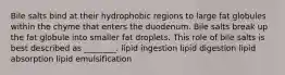 Bile salts bind at their hydrophobic regions to large fat globules within the chyme that enters the duodenum. Bile salts break up the fat globule into smaller fat droplets. This role of bile salts is best described as ________. lipid ingestion lipid digestion lipid absorption lipid emulsification