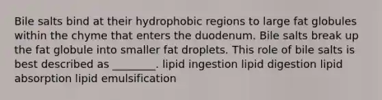 Bile salts bind at their hydrophobic regions to large fat globules within the chyme that enters the duodenum. Bile salts break up the fat globule into smaller fat droplets. This role of bile salts is best described as ________. lipid ingestion lipid digestion lipid absorption lipid emulsification