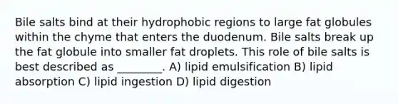 Bile salts bind at their hydrophobic regions to large fat globules within the chyme that enters the duodenum. Bile salts break up the fat globule into smaller fat droplets. This role of bile salts is best described as ________. A) lipid emulsification B) lipid absorption C) lipid ingestion D) lipid digestion