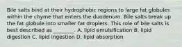 Bile salts bind at their hydrophobic regions to large fat globules within the chyme that enters the duodenum. Bile salts break up the fat globule into smaller fat droplets. This role of bile salts is best described as ________. A. lipid emulsification B. lipid digestion C. lipid ingestion D. lipid absorption