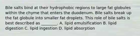 Bile salts bind at their hydrophobic regions to large fat globules within the chyme that enters the duodenum. Bile salts break up the fat globule into smaller fat droplets. This role of bile salts is best described as ________. A. lipid emulsification B. lipid digestion C. lipid ingestion D. lipid absorption