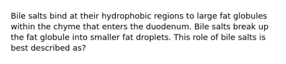 Bile salts bind at their hydrophobic regions to large fat globules within the chyme that enters the duodenum. Bile salts break up the fat globule into smaller fat droplets. This role of bile salts is best described as?